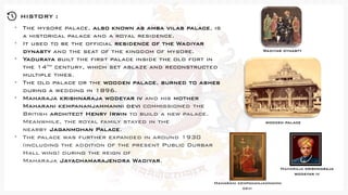 HISTORY :
• The mysore palace, also known as amba vilas palace, is
a historical palace and a royal residence.
• It used to be the official residence of the Wadiyar
dynasty and the seat of the kingdom of mysore.
• Yaduraya built the first palace inside the old fort in
the 14th century, which set ablaze and reconstructed
multiple times.
• The old palace or the wooden palace, burned to ashes
during a wedding in 1896.
• Maharaja krishnaraja wodeyar iv and his mother
Maharani kempananjammanni devi commissioned the
British architect Henry Irwin to build a new palace.
Meanwhile, the royal family stayed in the
nearby Jaganmohan Palace.
• The palace was further expanded in around 1930
(including the addition of the present Public Durbar
Hall wing) during the reign of
Maharaja Jayachamarajendra Wadiyar.
Wadiyar dynasty
wooden palace
Maharaja krishnaraja
wodeyar iv
Maharani kempananjammanni
devi
 