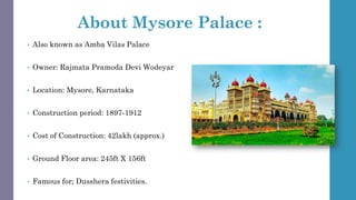 About Mysore Palace :
• Also known as Amba Vilas Palace
• Owner: Rajmata Pramoda Devi Wodeyar
• Location: Mysore, Karnataka
• Construction period: 1897-1912
• Cost of Construction: 42lakh (approx.)
• Ground Floor area: 245ft X 156ft
• Famous for; Dusshera festivities.
 