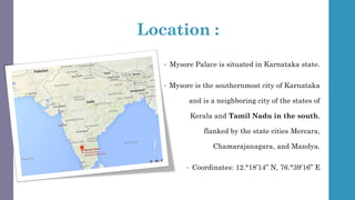 Location :
• Mysore Palace is situated in Karnataka state.
• Mysore is the southernmost city of Karnataka
and is a neighboring city of the states of
Kerala and Tamil Nadu in the south,
flanked by the state cities Mercara,
Chamarajanagara, and Mandya.
• Coordinates: 12.°18’14” N, 76.°39’16” E
 