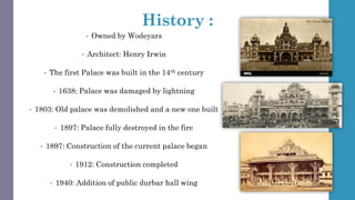 History :
• Owned by Wodeyars
• Architect: Henry Irwin
• The first Palace was built in the 14th century
• 1638: Palace was damaged by lightning
• 1803: Old palace was demolished and a new one built
• 1897: Palace fully destroyed in the fire
• 1897: Construction of the current palace began
• 1912: Construction completed
• 1940: Addition of public durbar hall wing
 