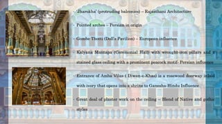 • ‘Jharokha’ (protruding balconies) – Rajasthani Architecture
• Pointed arches – Persian in origin
• Gombe Thotti (Doll’s Pavilion) – European influence
• Kalyana Mantapa (Ceremonial Hall) with wrought-iron pillars and a
stained glass ceiling with a prominent peacock motif- Persian influence
• Entrance of Amba Vilas ( Diwan-e-Khas) is a rosewood doorway inlaid
with ivory that opens into a shrine to Ganesha-Hindu Influence
• Great deal of plaster work on the ceiling – Blend of Native and gothic
styles
 