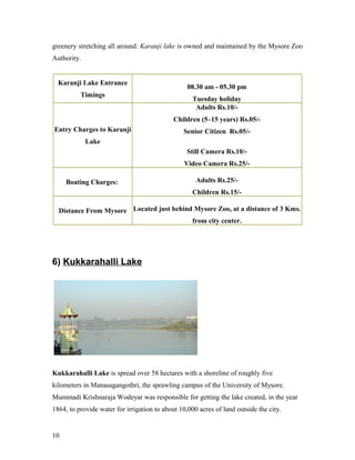 greenery stretching all around. Karanji lake is owned and maintained by the Mysore Zoo
Authority.
Karanji Lake Entrance
Timings
08.30 am - 05.30 pm
Tuesday holiday
Entry Charges to Karanji
Lake
Adults Rs.10/-
Children (5–15 years) Rs.05/-
Senior Citizen Rs.05/-
Still Camera Rs.10/-
Video Camera Rs.25/-
Boating Charges: Adults Rs.25/-
Children Rs.15/-
Distance From Mysore Located just behind Mysore Zoo, at a distance of 3 Kms.
from city center.
6) Kukkarahalli Lake
Kukkarahalli Lake is spread over 58 hectares with a shoreline of roughly five
kilometers in Manasagangothri, the sprawling campus of the University of Mysore.
Mummadi Krishnaraja Wodeyar was responsible for getting the lake created, in the year
1864, to provide water for irrigation to about 10,000 acres of land outside the city.
10
 