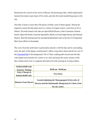 Reckoned to be a jewel in the crown of Mysore, the picturesque lake, which inspired poet
laureate Kuvempu to pen many of his works, provides the much-needed lung-space to the
city.
This lake is home to more than 180 species of birds, some of them aquatic. During the
migratory season the lake plays host to a variety of winged visitors, some from as far as
Siberia. The birds found in the lake are Spot-billed Pelicans, Little Cormorant, Painted
Storks, Open-bill Storks, Eurasian Spoonbills, Black-crowned Night Herons and Oriental
Darters. Bird life International has included Kukkarahalli Lake in the list of 38 Important
Bird Areas (IBAs) in Karnataka.
The views from the north shore is particularly attractive with the lake and its surrounding
trees, the spire of the deputy commissioner's offices rising above them and the low rise of
the Chamundi Hill in the background. The 4.5 Kms walking path circumvents the lake
with shaded stone benches for visitors to sit, relax and enjoy the scenic serenity of the
lake. Kukkarahalli Lake is a popular destination for both morning & evening walkers.
Kukkarahalli Lake
Entrance Timings 06.00 am - 06.00 pm
Entry Charges to
Kukkarahalli Lake
Free Entry
Distance From Mysore
Located adjoining the Manasgangotri (University of
Mysore) and the Kalamandir (Rangyana) its 3 Kms. from
the city center.
11
 