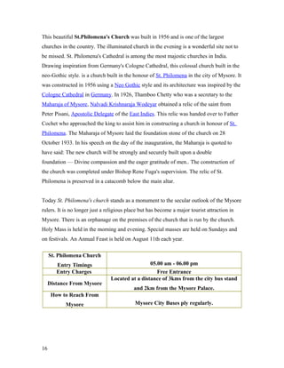 This beautiful St.Philomena's Church was built in 1956 and is one of the largest
churches in the country. The illuminated church in the evening is a wonderful site not to
be missed. St. Philomena's Cathedral is among the most majestic churches in India.
Drawing inspiration from Germany's Cologne Cathedral, this colossal church built in the
neo-Gothic style. is a church built in the honour of St. Philomena in the city of Mysore. It
was constructed in 1956 using a Neo Gothic style and its architecture was inspired by the
Cologne Cathedral in Germany. In 1926, Thamboo Chetty who was a secretary to the
Maharaja of Mysore, Nalvadi Krishnaraja Wodeyar obtained a relic of the saint from
Peter Pisani, Apostolic Delegate of the East Indies. This relic was handed over to Father
Cochet who approached the king to assist him in constructing a church in honour of St.
Philomena. The Maharaja of Mysore laid the foundation stone of the church on 28
October 1933. In his speech on the day of the inauguration, the Maharaja is quoted to
have said: The new church will be strongly and securely built upon a double
foundation — Divine compassion and the eager gratitude of men.. The construction of
the church was completed under Bishop Rene Fuga's supervision. The relic of St.
Philomena is preserved in a catacomb below the main altar.
Today St. Philomena's church stands as a monument to the secular outlook of the Mysore
rulers. It is no longer just a religious place but has become a major tourist attraction in
Mysore. There is an orphanage on the premises of the church that is run by the church.
Holy Mass is held in the morning and evening. Special masses are held on Sundays and
on festivals. An Annual Feast is held on August 11th each year.
St. Philomena Church
Entry Timings 05.00 am - 06.00 pm
Entry Charges Free Entrance
Distance From Mysore
Located at a distance of 3kms from the city bus stand
and 2km from the Mysore Palace.
How to Reach From
Mysore Mysore City Buses ply regularly.
16
 