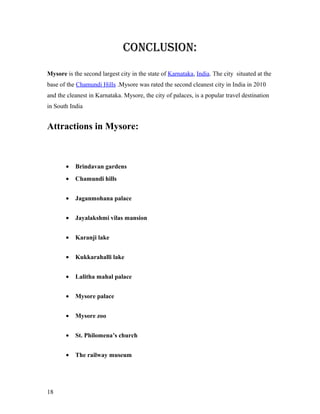 CONCLUSION:
Mysore is the second largest city in the state of Karnataka, India. The city situated at the
base of the Chamundi Hills .Mysore was rated the second cleanest city in India in 2010
and the cleanest in Karnataka. Mysore, the city of palaces, is a popular travel destination
in South India
Attractions in Mysore:
• Brindavan gardens
• Chamundi hills
• Jaganmohana palace
• Jayalakshmi vilas mansion
• Karanji lake
• Kukkarahalli lake
• Lalitha mahal palace
• Mysore palace
• Mysore zoo
• St. Philomena’s church
• The railway museum
18
 