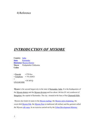 4) Reference
INTRODUCTION OF MYSORE
Country India
State Karnataka
District(s) Mysore District
Mayor Pushpalatha Chikkanna
Codes
• Pincode • 570 0xx
• Telephone • +91-(0)821
•
UN/LOCODE
• IN MYQ
Mysore is the second largest city in the state of Karnataka, India. It is the headquarters of
the Mysore district and the Mysore division and lies about 146 km (91 mi) southwest of
Bangalore, the capital of Karnataka. The city situated at the base of the Chamundi Hills.
Mysore also lends its name to the Mysore mallige, the Mysore style of painting, the
sweet dish Mysore Pak, the Mysore Peta (a traditional silk turban) and the garment called
the Mysore silk saree. In an exercise carried out by the Urban Development Ministry
3
 
