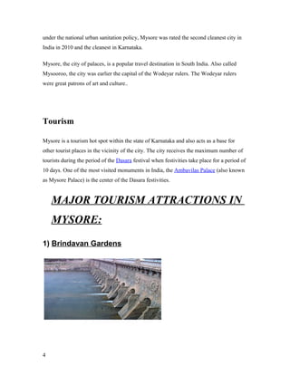 under the national urban sanitation policy, Mysore was rated the second cleanest city in
India in 2010 and the cleanest in Karnataka.
Mysore, the city of palaces, is a popular travel destination in South India. Also called
Mysooroo, the city was earlier the capital of the Wodeyar rulers. The Wodeyar rulers
were great patrons of art and culture..
Tourism
Mysore is a tourism hot spot within the state of Karnataka and also acts as a base for
other tourist places in the vicinity of the city. The city receives the maximum number of
tourists during the period of the Dasara festival when festivities take place for a period of
10 days. One of the most visited monuments in India, the Ambavilas Palace (also known
as Mysore Palace) is the center of the Dasara festivities.
MAJOR TOURISM ATTRACTIONS IN
MYSORE:
1) Brindavan Gardens
4
 