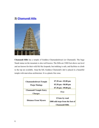 2) Chamundi Hills
Chamundi Hills has a temple of Goddess Chamundeshwari (or Chamundi). The huge
Nandi statue on the mountain is also well known. The Hills are 3300 Feet above sea level
and are known for their wild life like leopards, but trekking is safe, and facilities to climb
to the top are available. Atop the hill, Goddess Chamundi's idol is placed in a beautiful
temple with marvelous architecture. It is a plastic free zone.
Chamundeshwari Temple
Pooja Timings
07.30 am - 02.00 pm
03.30 pm - 06.00 pm
07.30 pm - 09.00 pm
Chamundi Temple Entry
Charges
Free
Distance From Mysore
13 kms by road
1000 odd steps from the foot of
Chamundi Hills
6
 