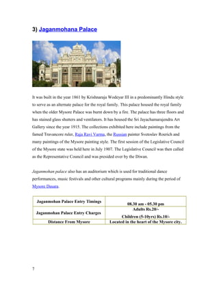 3) Jaganmohana Palace
It was built in the year 1861 by Krishnaraja Wodeyar III in a predominantly Hindu style
to serve as an alternate palace for the royal family. This palace housed the royal family
when the older Mysore Palace was burnt down by a fire. The palace has three floors and
has stained glass shutters and ventilators. It has housed the Sri Jayachamarajendra Art
Gallery since the year 1915. The collections exhibited here include paintings from the
famed Travancore ruler, Raja Ravi Varma, the Russian painter Svetoslav Roerich and
many paintings of the Mysore painting style. The first session of the Legislative Council
of the Mysore state was held here in July 1907. The Legislative Council was then called
as the Representative Council and was presided over by the Diwan.
Jaganmohan palace also has an auditorium which is used for traditional dance
performances, music festivals and other cultural programs mainly during the period of
Mysore Dasara.
Jaganmohan Palace Entry Timings
08.30 am - 05.30 pm
Jaganmohan Palace Entry Charges
Adults Rs.20/-
Children (5-10yrs) Rs.10/-
Distance From Mysore Located in the heart of the Mysore city.
7
 