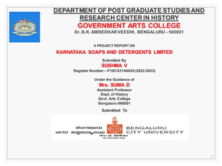 A PROJECT REPORT ON
KARNATAKA SOAPS AND DETERGENTS LIMITED
Submitted By
SUSHMA V
Register Number – P18CX21A0020 (2022-2023)
Under the Guidance of
Mrs. SUMA D
Assistant Professor
Dept. of History
Govt. Arts College
Bengaluru-560001
Submitted To
DEPARTMENT OF POST GRADUATE STUDIESAND
RESEARCH CENTER IN HISTORY
GOVERNMENT ARTS COLLEGE
Dr. B.R. AMBEDKARVEEDHI , BENGALURU - 560001
1
 