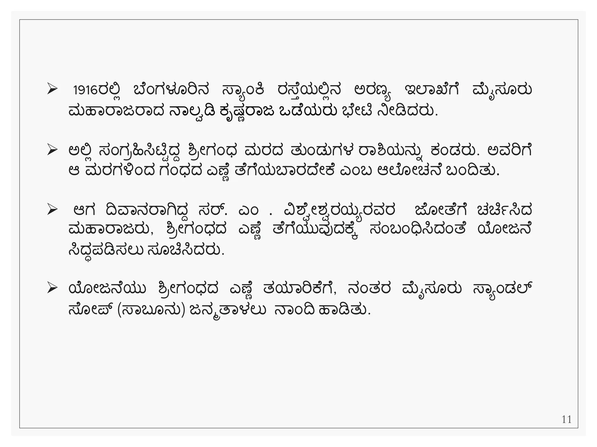 ➢ 1916ರಲ್ಲಿ ಬ ೆಂಗಳೂರಿನ ಸ್ವಯೆಂಕಿ ರಸ್ ತಯಲ್ಲಿನ ಅರಣಯ ಇಲವಖ ೆ ಮೈಸ ರು
ಮಹವರವಜರವದ ನವಲಾಡಿ ಕ್ೃಷ್ೆರವಜ ಒಡ ಯರು ಭ ೀಟಿ ನಿೀಡಿದರು.
➢ ಅಲ್ಲಿ ಸೆಂಗರಹಿಸಿಟಿಿದದ ಶ್ರೀಗೆಂಧ ಮರದ ತುೆಂಡುಗಳ ರವಶ್ಯನುನ ಕ್ೆಂಡರು. ಅವರಿೆ
ಆ ಮರಗಳ್ಳೆಂದ ಗೆಂಧದ ಎಣ ೆ ತ ೆ ಯಬವರದ ೀಕ ಎೆಂಬ ಆಲ ೀಚನ ಬೆಂದತು.
➢ ಆಗ ದವವನರವಗಿದದ ಸರ್್‌
. ಎೆಂ . ವಿಶ ಾೀಶಾರಯಯರವರ ಜ ೀತ ೆ ಚಚಿಾಸಿದ
ಮಹವರವಜರು, ಶ್ರೀಗೆಂಧದ ಎಣ ೆ ತ ೆ ಯುವುದಕ ಕ ಸೆಂಬೆಂಧಿಸಿದೆಂತ ಯೀಜನ
ಸಿದಧಪಡಿಸಲು ಸ ಚಿಸಿದರು.
➢ ಯೀಜನ ಯು ಶ್ರೀಗೆಂಧದ ಎಣ ೆ ತಯವರಿಕ ೆ , ನೆಂತರ ಮೈಸ ರು ಸ್ವಯೆಂಡಲ್್‌
ಸ್ ೀಪ್ (ಸ್ವಬ ನು) ಜನಮತವಳಲು ನವೆಂದ ಹವಡಿತು.
11
 
