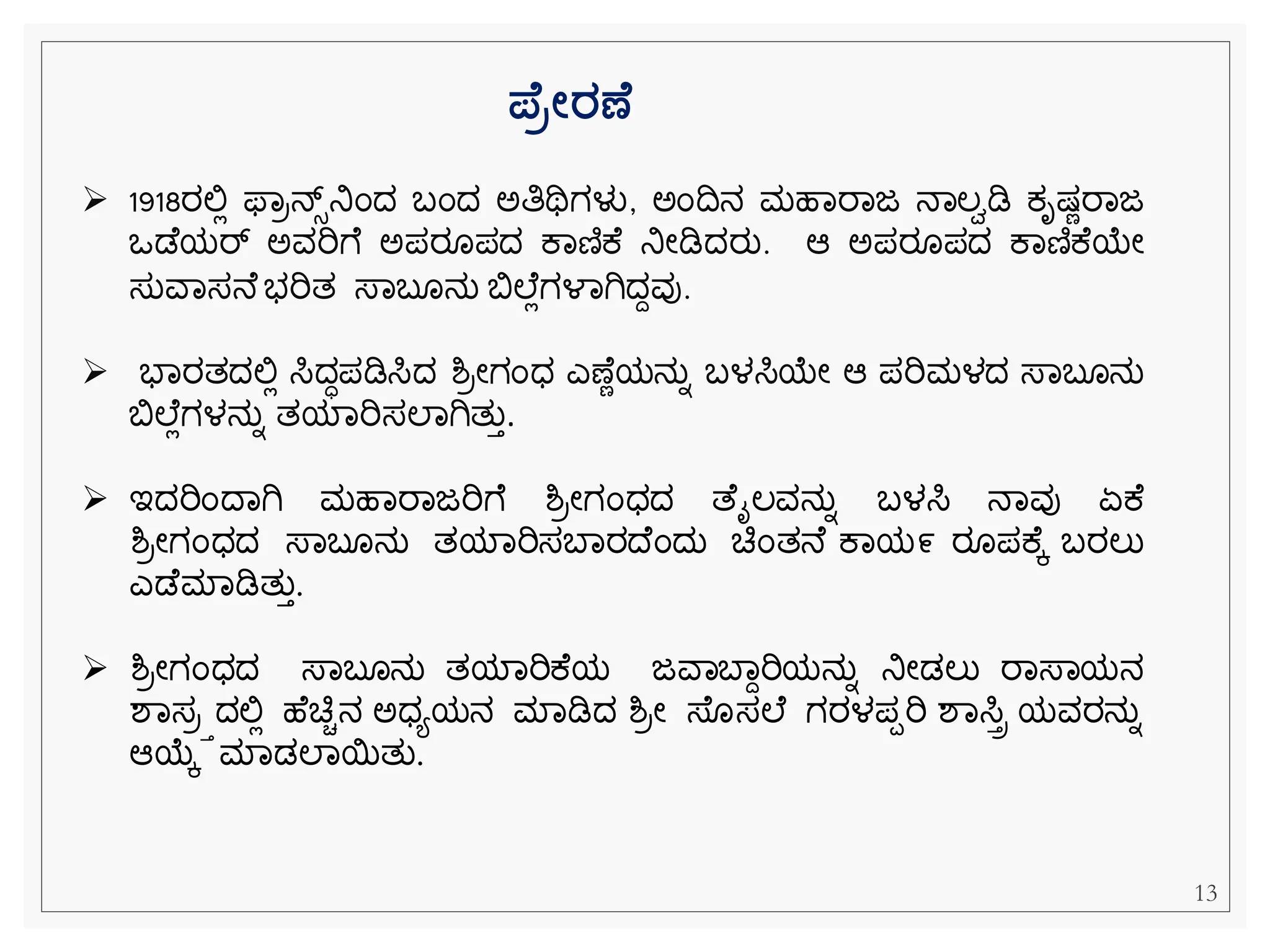 ಪ್ ರೋರಣ
➢ 1918ರಲ್ಲಿ ಫ್ವರನ್ಸ್‌
ನಿೆಂದ ಬೆಂದ ಅತಿಥಿಗಳು, ಅೆಂದನ ಮಹವರವಜ ನವಲಾಡಿ ಕ್ೃಷ್ೆರವಜ
ಒಡ ಯರ್್‌ ಅವರಿೆ ಅಪರ ಪದ ಕವಣಿಕ ನಿೀಡಿದರು. ಆ ಅಪರ ಪದ ಕವಣಿಕ ಯೀ
ಸುವವಸನ ಭರಿತ ಸ್ವಬ ನು ಬಿಲ ಿಗಳವಗಿದದವು.
➢ ಭವರತದಲ್ಲಿ ಸಿದಧಪಡಿಸಿದ ಶ್ರೀಗೆಂಧ ಎಣ ೆಯನುನ ಬಳಸಿಯೀ ಆ ಪರಿಮಳದ ಸ್ವಬ ನು
ಬಿಲ ಿಗಳನುನ ತಯವರಿಸಲವಗಿತುತ.
➢ ಇದರಿೆಂದವಗಿ ಮಹವರವಜರಿೆ ಶ್ರೀಗೆಂಧದ ತ ೈಲವನುನ ಬಳಸಿ ನವವು ಏಕ
ಶ್ರೀಗೆಂಧದ ಸ್ವಬ ನು ತಯವರಿಸಬವರದ ೆಂದು ಚಿೆಂತನ ಕವಯ೯ ರ ಪಕ ಕ ಬರಲು
ಎಡ ಮವಡಿತುತ.
➢ ಶ್ರೀಗೆಂಧದ ಸ್ವಬ ನು ತಯವರಿಕ ಯ ಜವವಬವದರಿಯನುನ ನಿೀಡಲು ರವಸ್ವಯನ
ಶವಸರತದಲ್ಲಿ ಹ ಚಿಿನ ಅಧಯಯನ ಮವಡಿದ ಶ್ರೀ ಸ್ ಸಲ ಗರಳಪಪರಿ ಶವಸಿಿ ಯವರನುನ
ಆಯಕ ಮವಡಲವಯತು.
13
 