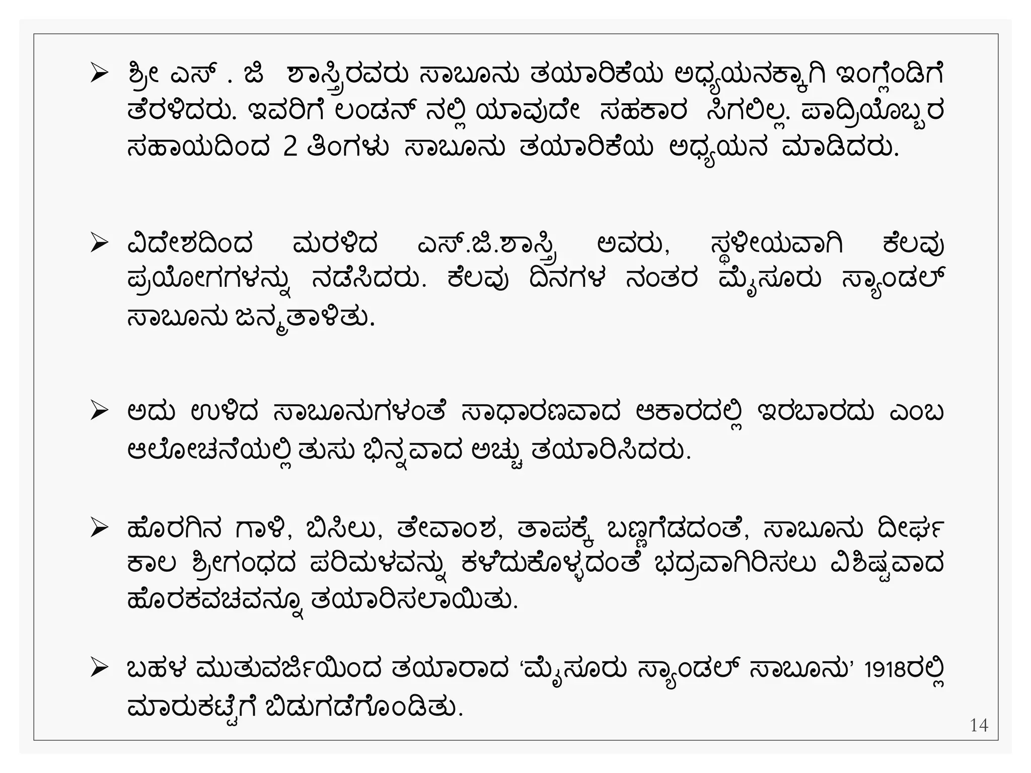 14
➢ ಶ್ರೀ ಎಸ್ . ಜಿ ಶವಸಿಿರವರು ಸ್ವಬ ನು ತಯವರಿಕ ಯ ಅಧಯಯನಕವಕಗಿ ಇೆಂೆ ಿೆಂಡಿೆ
ತ ರಳ್ಳದರು. ಇವರಿೆ ಲೆಂಡನ್ ನಲ್ಲಿ ಯವವುದ ೀ ಸಹಕವರ ಸಿಗಲ್ಲಲಿ. ಪವದರಯಬಬರ
ಸಹವಯದೆಂದ 2 ತಿೆಂಗಳು ಸ್ವಬ ನು ತಯವರಿಕ ಯ ಅಧಯಯನ ಮವಡಿದರು.
➢ ವಿದ ೀಶದೆಂದ ಮರಳ್ಳದ ಎಸ್್‌
.ಜಿ.ಶವಸಿಿ ಅವರು, ಸಾಳ್ಳೀಯವವಗಿ ಕ ಲವು
ಪರಯೀಗಗಳನುನ ನಡ ಸಿದರು. ಕ ಲವು ದನಗಳ ನೆಂತರ ಮೈಸ ರು ಸ್ವಯೆಂಡಲ್್‌
ಸ್ವಬ ನು ಜನಮತವಳ್ಳತು.
➢ ಅದು ಉಳ್ಳದ ಸ್ವಬ ನುಗಳೆಂತ ಸ್ವಧವರಣವವದ ಆಕವರದಲ್ಲಿ ಇರಬವರದು ಎೆಂಬ
ಆಲ ೀಚನ ಯಲ್ಲಿ ತುಸು ಭಿಸನನವವದ ಅಚುಿ ತಯವರಿಸಿದರು.
➢ ಹ ರಗಿನ ೆವಳ್ಳ, ಬಿಸಿಲು, ತ ೀವವೆಂಶ, ತವಪಕ ಕ ಬಣೆೆ ಡದೆಂತ , ಸ್ವಬ ನು ದೀರ್ಾ
ಕವಲ ಶ್ರೀಗೆಂಧದ ಪರಿಮಳವನುನ ಕ್ಳ ದುಕ ಳಿದೆಂತ ಭದರವವಗಿರಿಸಲು ವಿಶ್ಷ್ಿವವದ
ಹ ರಕ್ವಚವನ ನ ತಯವರಿಸಲವಯತು.
➢ ಬಹಳ ಮುತುವಜಿಾಯೆಂದ ತಯವರವದ ‘ಮೈಸ ರು ಸ್ವಯೆಂಡಲ್್‌ಸ್ವಬ ನು’ 1918ರಲ್ಲಿ
ಮವರುಕ್ಟ್ ಿೆ ಬಿಡುಗಡ ೆ ೆಂಡಿತು.
 