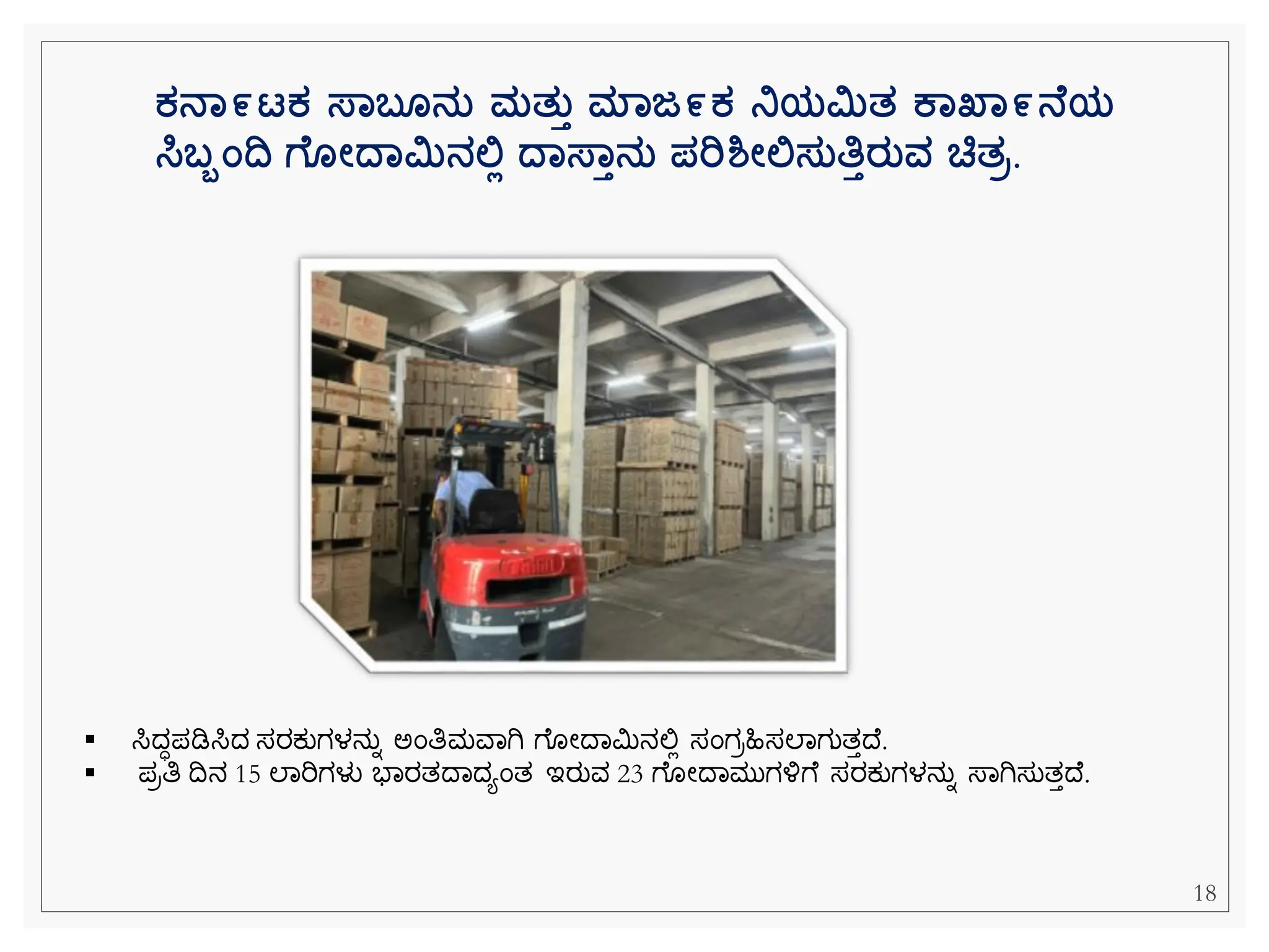 18
ಕನಾ೯ಟಕ ಸ್ಾಬ ನತ ಮತತತ ಮಾಜ೯ಕ ನಿಯಿತ ಕಾಖ್ಾ೯ನ ಯ
ಸಿಬಬಂದ್ವ ಗ ೋದ್ಾಿನಲಿಲ ದ್ಾಸ್ಾತನತ ಪರಿಶ್ೋಲಿಸತತಿತರತವ ಚ್ಚತರ.
▪ ಸಿದಧಪಡಿಸಿದ ಸರಕ್ುಗಳನುನ ಅೆಂತಿಮವವಗಿ ೆ ೀದವಮಿನಲ್ಲಿ ಸೆಂಗರಹಿಸಲವಗುತತದ .
▪ ಪರತಿ ದನ 15 ಲವರಿಗಳು ಭವರತದವದಯೆಂತ ಇರುವ 23 ೆ ೀದವಮುಗಳ್ಳೆ ಸರಕ್ುಗಳನುನ ಸ್ವಗಿಸುತತದ .
 