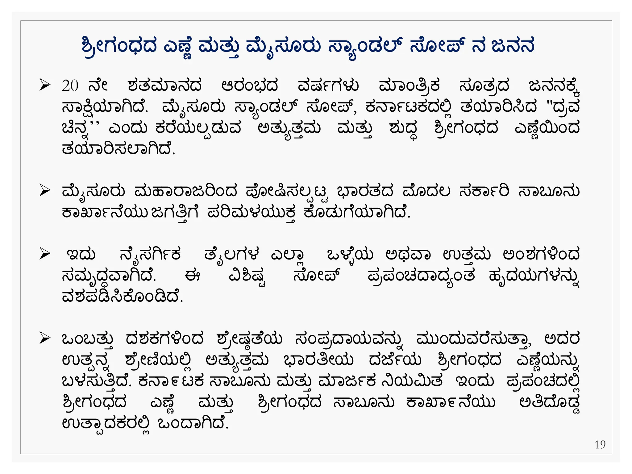 ➢ 20 ನ ೀ ಶತಮವನದ ಆರೆಂಭದ ವಷ್ಾಗಳು ಮವೆಂತಿರಕ್ ಸ ತರದ ಜನನಕ ಕ
ಸ್ವಕ್ಷಿಯವಗಿದ . ಮೈಸ ರು ಸ್ವಯೆಂಡಲ್ ಸ್ ೀಪ್, ಕ್ನವಾಟಕ್ದಲ್ಲಿ ತಯವರಿಸಿದ "ದರವ
ಚಿನನʼʼ ಎೆಂದು ಕ್ರ ಯಲಪಡುವ ಅತುಯತತಮ ಮತುತ ಶುದಧ ಶ್ರೀಗೆಂಧದ ಎಣ ೆಯೆಂದ
ತಯವರಿಸಲವಗಿದ .
➢ ಮೈಸ ರು ಮಹವರವಜರಿೆಂದ ಪೀಷಿಸಲಪಟಿ ಭವರತದ ಮೊದಲ ಸಕವಾರಿ ಸ್ವಬ ನು
ಕವಖವಾನ ಯು ಜಗತಿತೆ ಪರಿಮಳಯುಕ್ತ ಕ ಡುೆ ಯವಗಿದ .
➢ ಇದು ನ ೈಸಗಿಾಕ್ ತ ೈಲಗಳ ಎಲವಿ ಒಳ ಿಯ ಅಥವವ ಉತತಮ ಅೆಂಶಗಳ್ಳೆಂದ
ಸಮೃದಧವವಗಿದ . ಈ ವಿಶ್ಷ್ಿ ಸ್ ೀಪ್ ಪರಪೆಂಚದವದಯೆಂತ ಹೃದಯಗಳನುನ
ವಶಪಡಿಸಿಕ ೆಂಡಿದ .
➢ ಒೆಂಬತುತ ದಶಕ್ಗಳ್ಳೆಂದ ಶ ರೀಷ್ಾತ ಯ ಸೆಂಪರದವಯವನುನ ಮುೆಂದುವರ ಸುತವತ, ಅದರ
ಉತಪನನ ಶ ರೀಣಿಯಲ್ಲಿ ಅತುಯತತಮ ಭವರತಿೀಯ ದಜ ಾಯ ಶ್ರೀಗೆಂಧದ ಎಣ ೆಯನುನ
ಬಳಸುತಿತದ . ಕ್ನವ೯ಟಕ್ ಸ್ವಬ ನು ಮತುತ ಮವಜಾಕ್ ನಿಯಮಿತ ಇೆಂದು ಪರಪೆಂಚದಲ್ಲಿ
ಶ್ರೀಗೆಂಧದ ಎಣ ೆ ಮತುತ ಶ್ರೀಗೆಂಧದ ಸ್ವಬ ನು ಕವಖವ೯ನ ಯು ಅತಿದ ಡಡ
ಉತವಪದಕ್ರಲ್ಲಿ ಒೆಂದವಗಿದ .
ಶ್ರೋಗಂಧ್ದ್ ಎಣ ಣ ಮತತತ ಮೈಸ ರತ ಸ್ಾಯಂಡಲ್ ಸ್ ೋಪ್ ನ ಜನನ
19
 