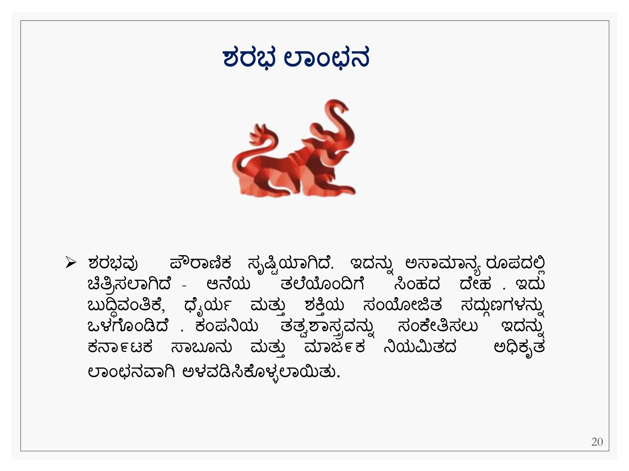 ➢ ಶರಭವು ಪೌರವಣಿಕ್ ಸೃಷಿಿಯವಗಿದ . ಇದನುನ ಅಸ್ವಮವನಯ ರ ಪದಲ್ಲಿ
ಚಿತಿರಸಲವಗಿದ - ಆನ ಯ ತಲ ಯೆಂದೆ ಸಿೆಂಹದ ದ ೀಹ . ಇದು
ಬುದಧವೆಂತಿಕ , ಧ ೈಯಾ ಮತುತ ಶಕಿತಯ ಸೆಂಯೀಜಿತ ಸದುಗಣಗಳನುನ
ಒಳೆ ೆಂಡಿದ . ಕ್ೆಂಪನಿಯ ತತಾಶವಸಿವನುನ ಸೆಂಕ ೀತಿಸಲು ಇದನುನ
ಕ್ನವ೯ಟಕ್ ಸ್ವಬ ನು ಮತುತ ಮವಜ೯ಕ್ ನಿಯಮಿತದ ಅಧಿಕ್ೃತ
ಲವೆಂಛನವವಗಿ ಅಳವಡಿಸಿಕ ಳಿಲವಯತು.
ರ್ರಭ ಲಾಂಛನ
20
 
