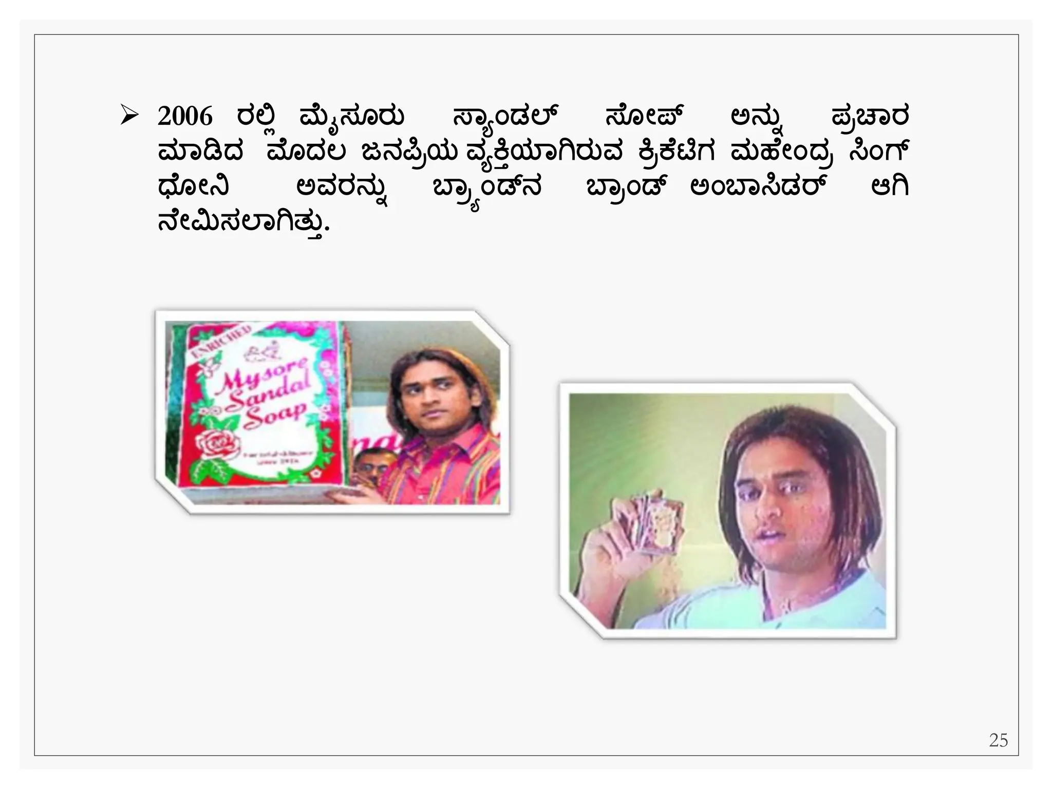 ➢ 2006 ರಲಿಲ ಮೈಸ ರತ ಸ್ಾಯಂಡಲ್ ಸ್ ೋಪ್ ಅನತಾ ಪರಚಾರ
ಮಾಡಿದ್ ಮೊದ್ಲ್ ಜನರ್ಪರಯ ವಯಕತಯಾಗಿರತವ ಕರಕ ಟಿಗ ಮಹ ೋಂದ್ರ ಸಿಂಗ್
ಧ್ ೋನಿ ಅವರನತಾ ಬಾರಯಂಡನ ಬಾರಂಡ ಅಂಬಾಸಿಡರ್ ಆಗಿ
ನ ೋಿಸಲಾಗಿತತತ.
25
 