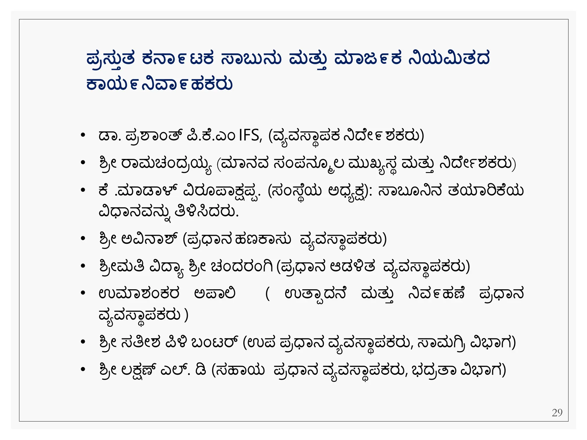 ಪರಸತತತ ಕನಾ೯ಟಕ ಸ್ಾಬತನತ ಮತತತ ಮಾಜ೯ಕ ನಿಯಿತದ್
ಕಾಯ೯ನಿವಾ೯ಹಕರತ
• ಡವ. ಪರಶವೆಂತ್ ಪ.ಕ .ಎೆಂ IFS, (ವಯವಸ್ವಾಪಕ್ ನಿದ ೀ೯ಶಕ್ರು)
• ಶ್ರೀ ರವಮಚೆಂದರಯಯ (ಮವನವ ಸೆಂಪನ ಮಲ ಮುಖ್ಯಸಾ ಮತುತ ನಿದ ೀಾಶಕ್ರು)
• ಕ .ಮವಡವಳ್ ವಿರ ಪವಕ್ಷಪಪ. (ಸೆಂಸ್ ಾಯ ಅಧಯಕ್ಷ): ಸ್ವಬ ನಿನ ತಯವರಿಕ ಯ
ವಿಧವನವನುನ ತಿಳ್ಳಸಿದರು.
• ಶ್ರೀ ಅವಿನವಶ್ (ಪರಧವನ ಹಣಕವಸು ವಯವಸ್ವಾಪಕ್ರು)
• ಶ್ರೀಮತಿ ವಿದವಯ ಶ್ರೀ ಚೆಂದರೆಂಗಿ (ಪರಧವನ ಆಡಳ್ಳತ ವಯವಸ್ವಾಪಕ್ರು)
• ಉಮವಶೆಂಕ್ರ ಅಪವಲ್ಲ ( ಉತವಪದನ ಮತುತ ನಿವ೯ಹಣ ಪರಧವನ
ವಯವಸ್ವಾಪಕ್ರು )
• ಶ್ರೀ ಸತಿೀಶ ಪಳ್ಳ ಬೆಂಟರ್ (ಉಪ ಪರಧವನ ವಯವಸ್ವಾಪಕ್ರು, ಸ್ವಮಗಿರ ವಿಭವಗ)
• ಶ್ರೀ ಲಕ್ಷಣ್ ಎಲ್. ಡಿ (ಸಹವಯ ಪರಧವನ ವಯವಸ್ವಾಪಕ್ರು, ಭದರತವ ವಿಭವಗ)
29
 