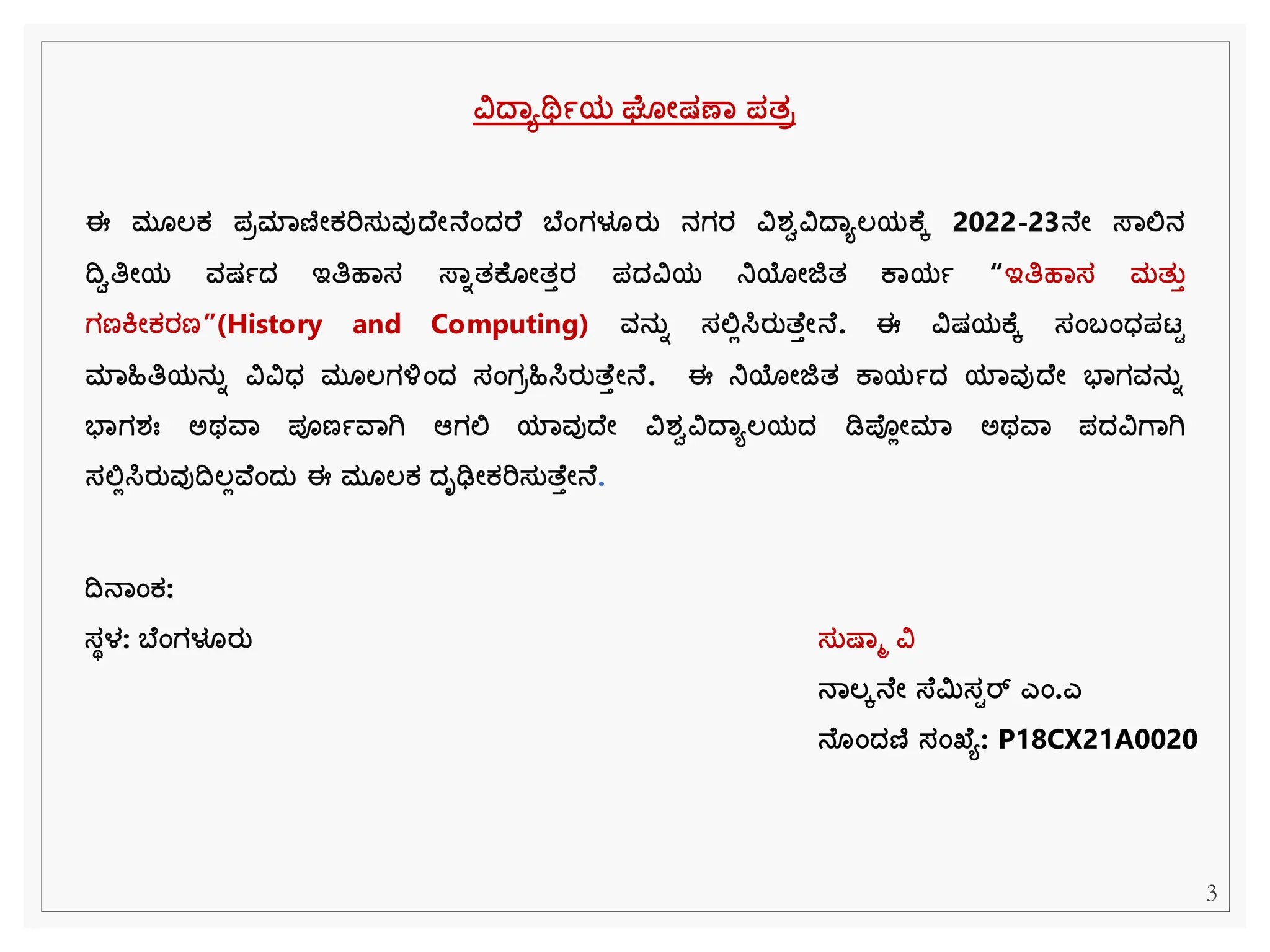 ವಿದ್ಾಯರ್ಥಾಯ ಘ ೋಷಣಾ ಪತರ
ಈ ಮ ಲ್ಕ ಪರಮಾಣಿೋಕರಿಸತವುದ್ ೋನ ಂದ್ರ ಬ ಂಗಳೂರತ ನಗರ ವಿರ್ಿವಿದ್ಾಯಲ್ಯಕ ೆ 2022-23ನ ೋ ಸ್ಾಲಿನ
ದ್ವಿತಿೋಯ ವಷಾದ್ ಇತಿಹಾಸ ಸ್ಾಾತಕ ೋತತರ ಪದ್ವಿಯ ನಿಯೋಜಿತ ಕಾಯಾ “ಇತಿಹಾಸ ಮತತತ
ಗಣಕೋಕರಣ”(History and Computing) ವನತಾ ಸಲಿಲಸಿರತತ ತೋನ . ಈ ವಿಷಯಕ ೆ ಸಂಬಂಧ್ಪಟಟ
ಮಾಹಿತಿಯನತಾ ವಿವಿಧ್ ಮ ಲ್ಗಳಂದ್ ಸಂಗರಹಿಸಿರತತ ತೋನ . ಈ ನಿಯೋಜಿತ ಕಾಯಾದ್ ಯಾವುದ್ ೋ ಭಾಗವನತಾ
ಭಾಗರ್ಃ ಅಥವಾ ಪೂಣಾವಾಗಿ ಆಗಲಿ ಯಾವುದ್ ೋ ವಿರ್ಿವಿದ್ಾಯಲ್ಯದ್ ಡಿಪ್ಲೋಮಾ ಅಥವಾ ಪದ್ವಿಗಾಗಿ
ಸಲಿಲಸಿರತವುದ್ವಲ್ಲವ ಂದ್ತ ಈ ಮ ಲ್ಕ ದ್ೃಢೋಕರಿಸತತ ತೋನ .
ಸತಷ್ಾಮ ವಿ
ನಾಲ್ೆನ ೋ ಸ್ ಿಸಟರ್ ಎಂ.ಎ
ನ ಂದ್ಣಿ ಸಂಖ್ ಯ: P18CX21A0020
ದ್ವನಾಂಕ:
ಸಥಳ: ಬ ಂಗಳೂರತ
3
 