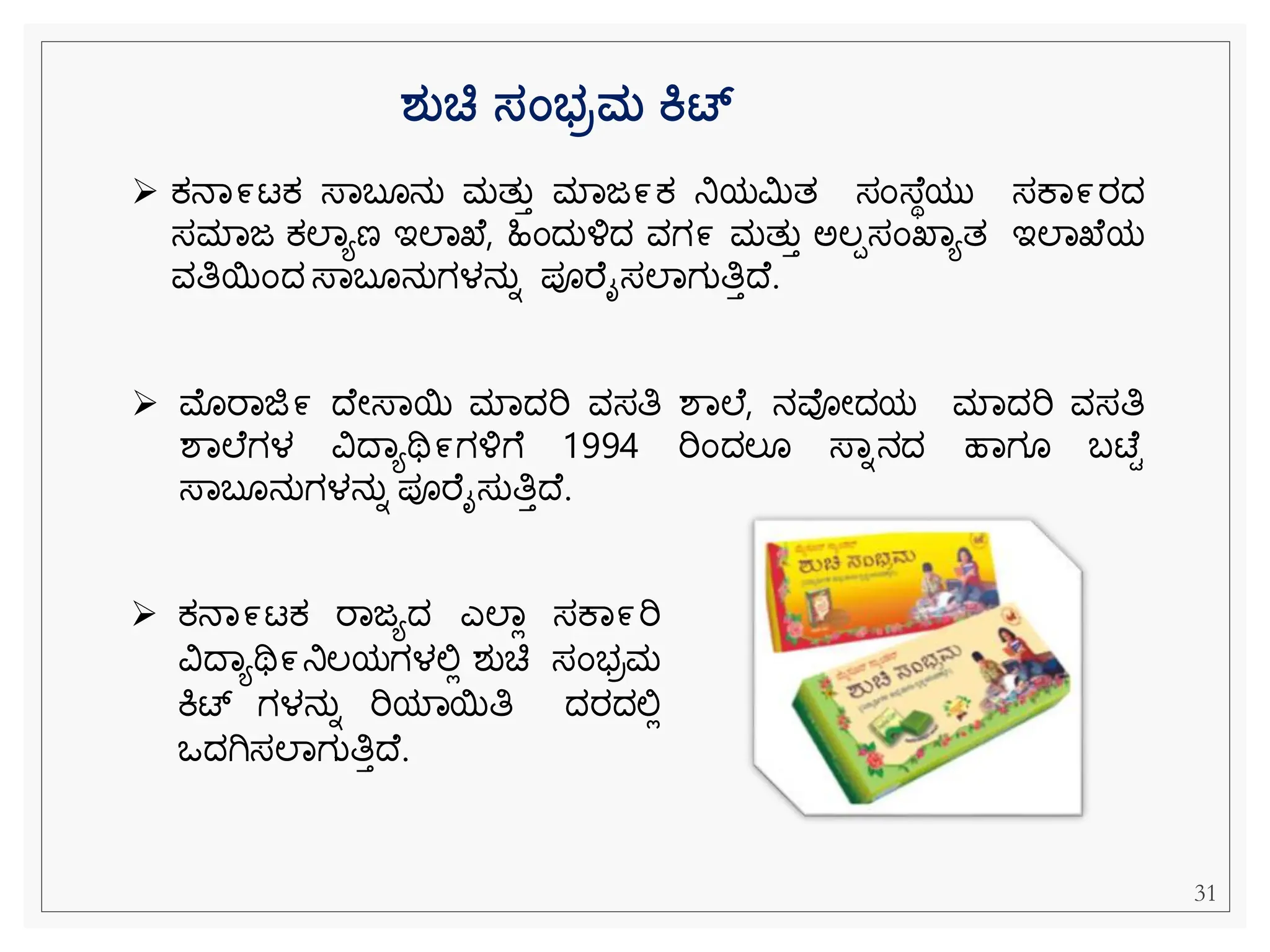 ➢ ಕ್ನವ೯ಟಕ್ ರವಜಯದ ಎಲವಿ ಸಕವ೯ರಿ
ವಿದವಯಥಿ೯ನಿಲಯಗಳಲ್ಲಿ ಶುಚಿ ಸೆಂಭರಮ
ಕಿಟ್ ಗಳನುನ ರಿಯವಯತಿ ದರದಲ್ಲಿ
ಒದಗಿಸಲವಗುತಿತದ .
➢ ಕ್ನವ೯ಟಕ್ ಸ್ವಬ ನು ಮತುತ ಮವಜ೯ಕ್ ನಿಯಮಿತ ಸೆಂಸ್ ಾಯು ಸಕವ೯ರದ
ಸಮವಜ ಕ್ಲವಯಣ ಇಲವಖ , ಹಿೆಂದುಳ್ಳದ ವಗ೯ ಮತುತ ಅಲಪಸೆಂಖವಯತ ಇಲವಖ ಯ
ವತಿಯೆಂದ ಸ್ವಬ ನುಗಳನುನ ಪೂರ ೈಸಲವಗುತಿತದ .
➢ ಮೊರವಜಿ೯ ದ ೀಸ್ವಯ ಮವದರಿ ವಸತಿ ಶವಲ , ನವೀದಯ ಮವದರಿ ವಸತಿ
ಶವಲ ಗಳ ವಿದವಯಥಿ೯ಗಳ್ಳೆ 1994 ರಿೆಂದಲ ಸ್ವನನದ ಹವಗ ಬಟ್ ಿ
ಸ್ವಬ ನುಗಳನುನ ಪೂರ ೈಸುತಿತದ .
ರ್ತಚ್ಚ ಸಂಭರಮ ಕಟ್
31
 