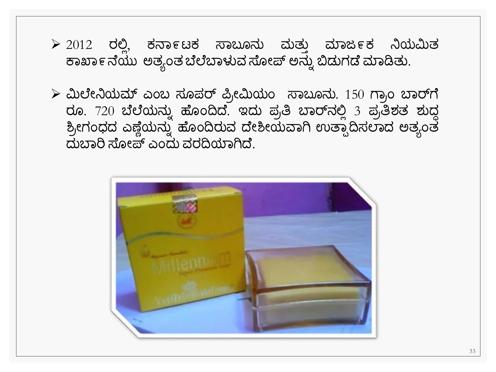 33
➢ 2012 ರಲ್ಲಿ, ಕ್ನವ೯ಟಕ್ ಸ್ವಬ ನು ಮತುತ ಮವಜ೯ಕ್ ನಿಯಮಿತ
ಕವಖವ೯ನ ಯು ಅತಯೆಂತ ಬ ಲ ಬವಳುವ ಸ್ ೀಪ್ ಅನುನ ಬಿಡುಗಡ ಮವಡಿತು.
➢ ಮಿಲ ೀನಿಯಮ್ ಎೆಂಬ ಸ ಪರ್ ಪರೀಮಿಯೆಂ ಸ್ವಬ ನು. 150 ೆವರೆಂ ಬವರ್್‌
ೆ
ರ . 720 ಬ ಲ ಯನುನ ಹ ೆಂದದ . ಇದು ಪರತಿ ಬವರ್್‌
ನಲ್ಲಿ 3 ಪರತಿಶತ ಶುದಧ
ಶ್ರೀಗೆಂಧದ ಎಣ ೆಯನುನ ಹ ೆಂದರುವ ದ ೀಶ್ೀಯವವಗಿ ಉತವಪದಸಲವದ ಅತಯೆಂತ
ದುಬವರಿ ಸ್ ೀಪ್ ಎೆಂದು ವರದಯವಗಿದ .
 
