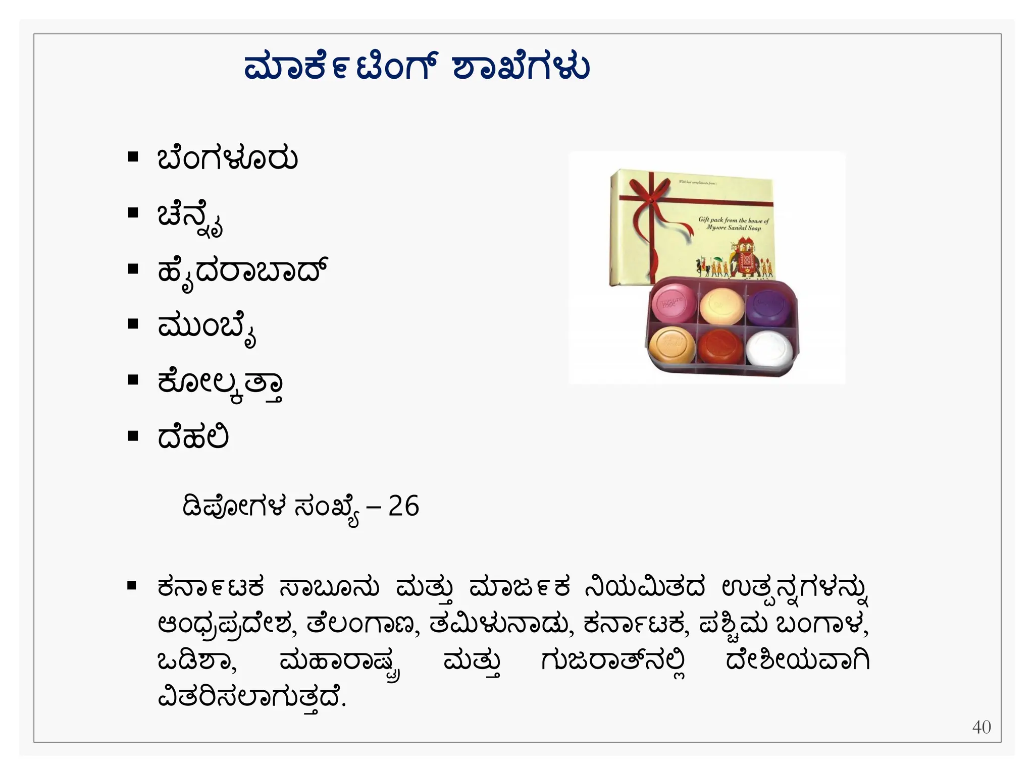 ಮಾಕ ೯ಟಿಂಗ್ ಶಾಖ್ ಗಳು
▪ ಬ ೆಂಗಳೂರು
▪ ಚ ನ ನೈ
▪ ಹ ೈದರವಬವದ
▪ ಮುೆಂಬ ೈ
▪ ಕ ೀಲಕತವತ
▪ ದ ಹಲ್ಲ
▪ ಕ್ನವ೯ಟಕ್ ಸ್ವಬ ನು ಮತುತ ಮವಜ೯ಕ್ ನಿಯಮಿತದ ಉತಪನನಗಳನುನ
ಆೆಂಧರಪರದ ೀಶ, ತ ಲೆಂೆವಣ, ತಮಿಳುನವಡು, ಕ್ನವಾಟಕ್, ಪಶ್ಿಮ ಬೆಂೆವಳ,
ಒಡಿಶವ, ಮಹವರವಷ್ರ ಮತುತ ಗುಜರವತ್್‌
ನಲ್ಲಿ ದ ೀಶ್ೀಯವವಗಿ
ವಿತರಿಸಲವಗುತತದ .
ಡಿಪೀಗಳ ಸೆಂಖ ಯ – 26
40
 