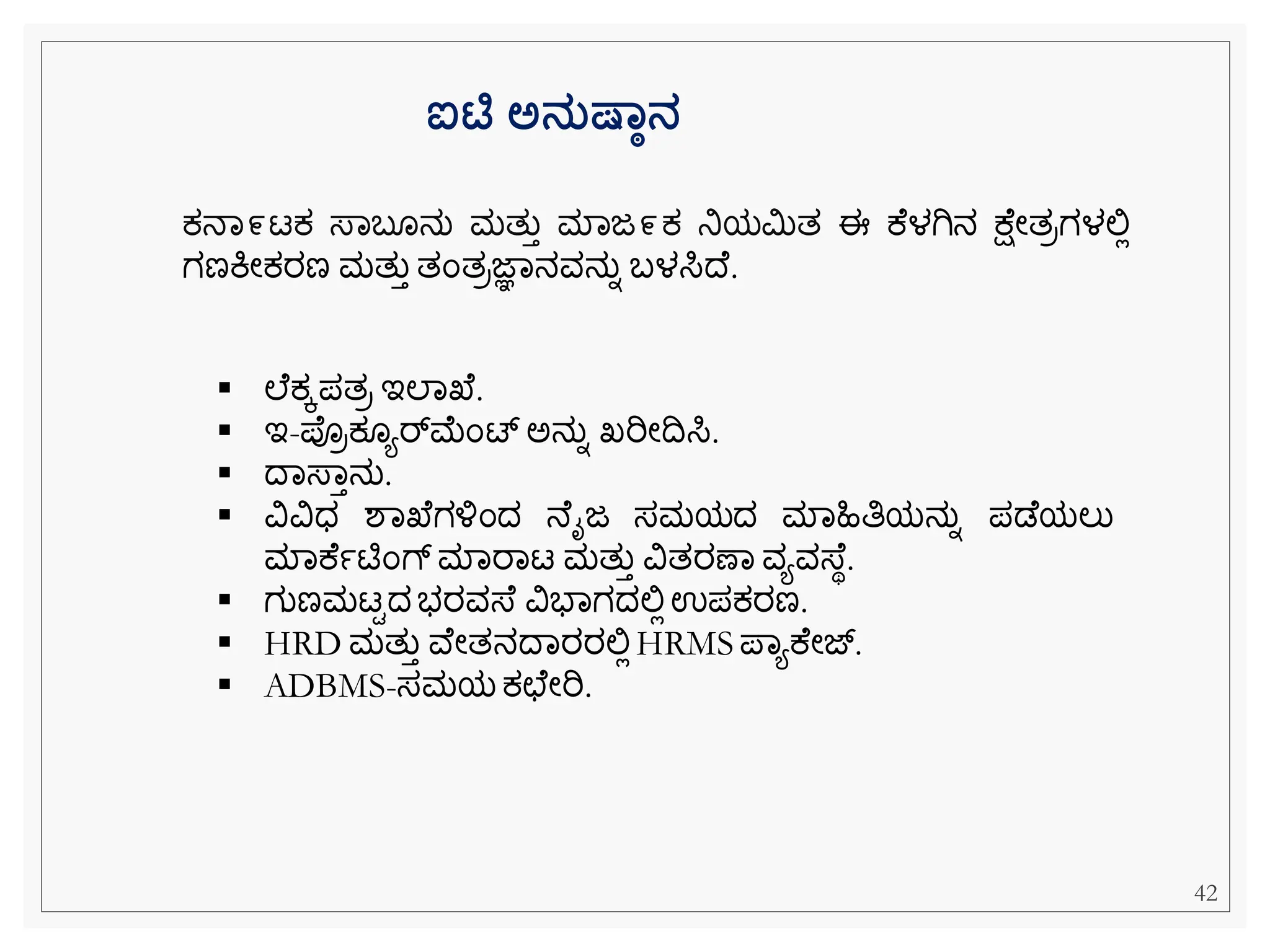 ಐಟಿ ಅನತಷ್ಾಠನ
ಕ್ನವ೯ಟಕ್ ಸ್ವಬ ನು ಮತುತ ಮವಜ೯ಕ್ ನಿಯಮಿತ ಈ ಕ ಳಗಿನ ಕ್ ೀತರಗಳಲ್ಲಿ
ಗಣಕಿೀಕ್ರಣ ಮತುತ ತೆಂತರಜ್ಞವನವನುನ ಬಳಸಿದ .
▪ ಲ ಕ್ಕಪತರ ಇಲವಖ .
▪ ಇ-ಪರಕ್ ಯರ್್‌
ಮೆಂಟ್ ಅನುನ ಖ್ರಿೀದಸಿ.
▪ ದವಸ್ವತನು.
▪ ವಿವಿಧ ಶವಖ ಗಳ್ಳೆಂದ ನ ೈಜ ಸಮಯದ ಮವಹಿತಿಯನುನ ಪಡ ಯಲು
ಮವಕ ಾಟಿೆಂಗ್ ಮವರವಟ ಮತುತ ವಿತರಣವ ವಯವಸ್ ಾ.
▪ ಗುಣಮಟಿದ ಭರವಸ್ ವಿಭವಗದಲ್ಲಿಉಪಕ್ರಣ.
▪ HRD ಮತುತ ವ ೀತನದವರರಲ್ಲಿHRMS ಪವಯಕ ೀಜ್.
▪ ADBMS-ಸಮಯ ಕ್ಛ ೀರಿ.
42
 