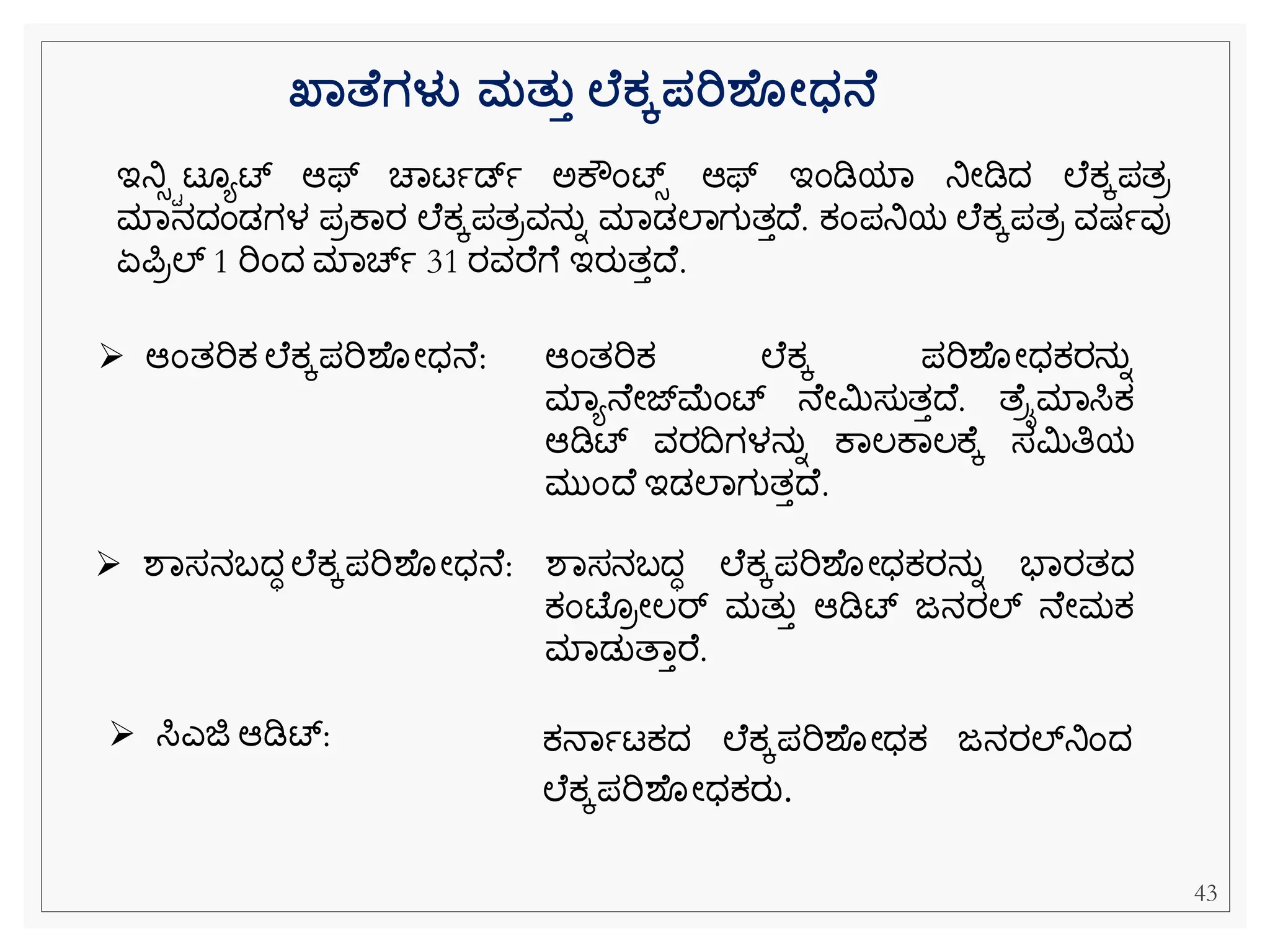 ಇನಿಸಿಟ ಯಟ್ ಆಫ್ ಚವಟಾಡ್ಾ ಅಕೌೆಂಟ್ಸ ಆಫ್ ಇೆಂಡಿಯವ ನಿೀಡಿದ ಲ ಕ್ಕಪತರ
ಮವನದೆಂಡಗಳ ಪರಕವರ ಲ ಕ್ಕಪತರವನುನ ಮವಡಲವಗುತತದ . ಕ್ೆಂಪನಿಯ ಲ ಕ್ಕಪತರ ವಷ್ಾವು
ಏಪರಲ್ 1 ರಿೆಂದ ಮವಚಾ 31 ರವರ ೆ ಇರುತತದ .
➢ ಆೆಂತರಿಕ್ ಲ ಕ್ಕಪರಿಶ ೀಧನ : ಆೆಂತರಿಕ್ ಲ ಕ್ಕ ಪರಿಶ ೀಧಕ್ರನುನ
ಮವಯನ ೀಜ್್‌
ಮೆಂಟ್ ನ ೀಮಿಸುತತದ . ತ ೈಮವಸಿಕ್
ಆಡಿಟ್ ವರದಗಳನುನ ಕವಲಕವಲಕ ಕ ಸಮಿತಿಯ
ಮುೆಂದ ಇಡಲವಗುತತದ .
➢ ಶವಸನಬದಧ ಲ ಕ್ಕಪರಿಶ ೀಧನ : ಶವಸನಬದಧ ಲ ಕ್ಕಪರಿಶ ೀಧಕ್ರನುನ ಭವರತದ
ಕ್ೆಂಟ್ ರೀಲರ್ ಮತುತ ಆಡಿಟ್ ಜನರಲ್ ನ ೀಮಕ್
ಮವಡುತವತರ .
➢ ಸಿಎಜಿ ಆಡಿಟ್: ಕ್ನವಾಟಕ್ದ ಲ ಕ್ಕಪರಿಶ ೀಧಕ್ ಜನರಲ್್‌
ನಿೆಂದ
ಲ ಕ್ಕಪರಿಶ ೀಧಕ್ರು.
ಖ್ಾತ ಗಳು ಮತತತ ಲ ಕೆಪರಿಶ ೋಧ್ನ
43
 