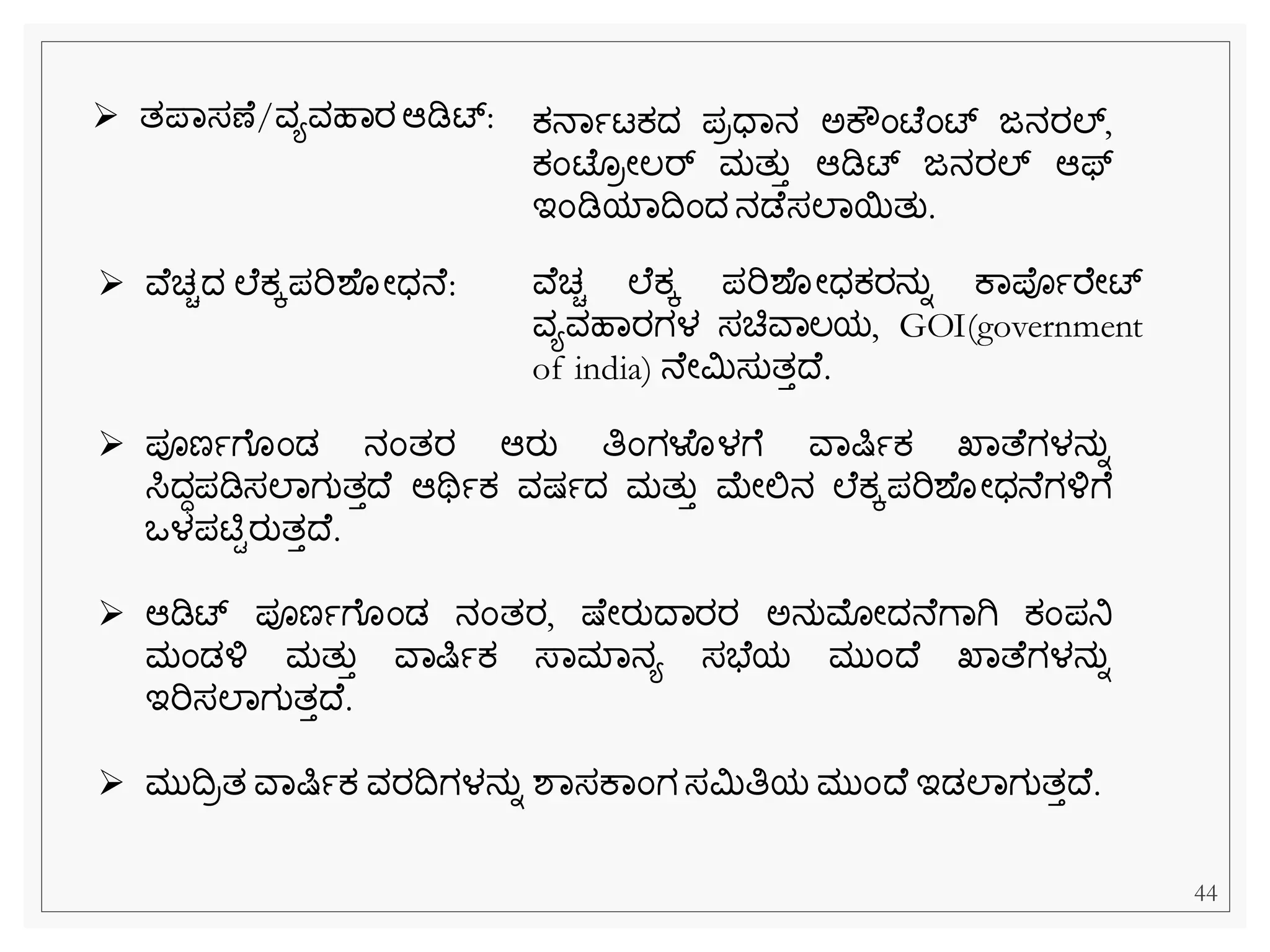 ➢ ತಪವಸಣ /ವಯವಹವರಆಡಿಟ್: ಕ್ನವಾಟಕ್ದ ಪರಧವನ ಅಕೌೆಂಟ್ ೆಂಟ್ ಜನರಲ್,
ಕ್ೆಂಟ್ ರೀಲರ್ ಮತುತ ಆಡಿಟ್ ಜನರಲ್ ಆಫ್
ಇೆಂಡಿಯವದೆಂದ ನಡ ಸಲವಯತು.
➢ ವ ಚಿದ ಲ ಕ್ಕಪರಿಶ ೀಧನ : ವ ಚಿ ಲ ಕ್ಕ ಪರಿಶ ೀಧಕ್ರನುನ ಕವಪಾರ ೀಟ್
ವಯವಹವರಗಳ ಸಚಿವವಲಯ, GOI(government
of india) ನ ೀಮಿಸುತತದ .
➢ ಪೂಣಾೆ ೆಂಡ ನೆಂತರ ಆರು ತಿೆಂಗಳೂಳೆ ವವಷಿಾಕ್ ಖವತ ಗಳನುನ
ಸಿದಧಪಡಿಸಲವಗುತತದ ಆಥಿಾಕ್ ವಷ್ಾದ ಮತುತ ಮೀಲ್ಲನ ಲ ಕ್ಕಪರಿಶ ೀಧನ ಗಳ್ಳೆ
ಒಳಪಟಿಿರುತತದ .
➢ ಆಡಿಟ್ ಪೂಣಾೆ ೆಂಡ ನೆಂತರ, ಷ್ ೀರುದವರರ ಅನುಮೊೀದನ ೆವಗಿ ಕ್ೆಂಪನಿ
ಮೆಂಡಳ್ಳ ಮತುತ ವವಷಿಾಕ್ ಸ್ವಮವನಯ ಸಭ ಯ ಮುೆಂದ ಖವತ ಗಳನುನ
ಇರಿಸಲವಗುತತದ .
➢ ಮುದರತ ವವಷಿಾಕ್ ವರದಗಳನುನ ಶವಸಕವೆಂಗಸಮಿತಿಯ ಮುೆಂದ ಇಡಲವಗುತತದ .
44
 