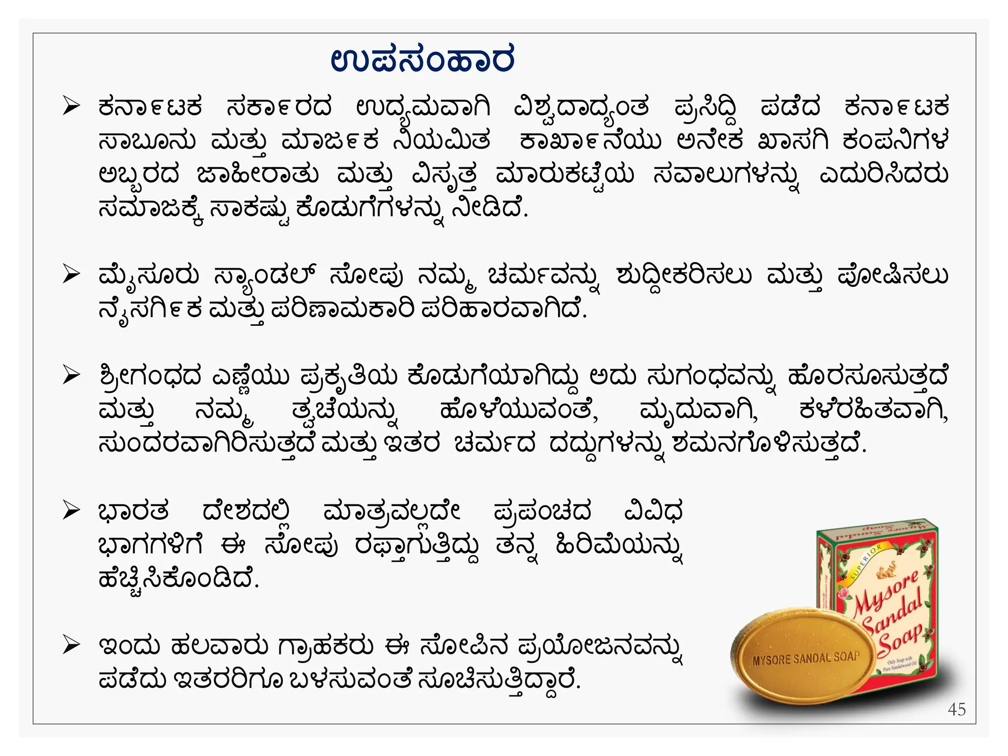 45
ಉಪಸಂಹಾರ
➢ ಕ್ನವ೯ಟಕ್ ಸಕವ೯ರದ ಉದಯಮವವಗಿ ವಿಶಾದವದಯೆಂತ ಪರಸಿದದ ಪಡ ದ ಕ್ನವ೯ಟಕ್
ಸ್ವಬ ನು ಮತುತ ಮವಜ೯ಕ್ ನಿಯಮಿತ ಕವಖವ೯ನ ಯು ಅನ ೀಕ್ ಖವಸಗಿ ಕ್ೆಂಪನಿಗಳ
ಅಬಬರದ ಜವಹಿೀರವತು ಮತುತ ವಿಸೃತತ ಮವರುಕ್ಟ್ ಿಯ ಸವವಲುಗಳನುನ ಎದುರಿಸಿದರು
ಸಮವಜಕ ಕ ಸ್ವಕ್ಷ್ುಿ ಕ ಡುೆ ಗಳನುನ ನಿೀಡಿದ .
➢ ಮೈಸ ರು ಸ್ವಯೆಂಡಲ್ ಸ್ ೀಪು ನಮಮ ಚಮಾವನುನ ಶುದದೀಕ್ರಿಸಲು ಮತುತ ಪೀಷಿಸಲು
ನ ೈಸಗಿ೯ಕ್ ಮತುತ ಪರಿಣವಮಕವರಿ ಪರಿಹವರವವಗಿದ .
➢ ಶ್ರೀಗೆಂಧದ ಎಣ ೆಯು ಪರಕ್ೃತಿಯ ಕ ಡುೆ ಯವಗಿದುದ ಅದು ಸುಗೆಂಧವನುನ ಹ ರಸ ಸುತತದ
ಮತುತ ನಮಮ ತಾಚ ಯನುನ ಹ ಳ ಯುವೆಂತ , ಮೃದುವವಗಿ, ಕ್ಳ ರಹಿತವವಗಿ,
ಸುೆಂದರವವಗಿರಿಸುತತದ ಮತುತ ಇತರ ಚಮಾದ ದದುದಗಳನುನ ಶಮನೆ ಳ್ಳಸುತತದ .
➢ ಭವರತ ದ ೀಶದಲ್ಲಿ ಮವತರವಲಿದ ೀ ಪರಪೆಂಚದ ವಿವಿಧ
ಭವಗಗಳ್ಳೆ ಈ ಸ್ ೀಪು ರಫ್ವತಗುತಿತದುದ ತನನ ಹಿರಿಮಯನುನ
ಹ ಚಿಿಸಿಕ ೆಂಡಿದ .
➢ ಇೆಂದು ಹಲವವರು ೆವರಹಕ್ರು ಈ ಸ್ ೀಪನ ಪರಯೀಜನವನುನ
ಪಡ ದು ಇತರರಿಗ ಬಳಸುವೆಂತ ಸ ಚಿಸುತಿತದವದರ .
 