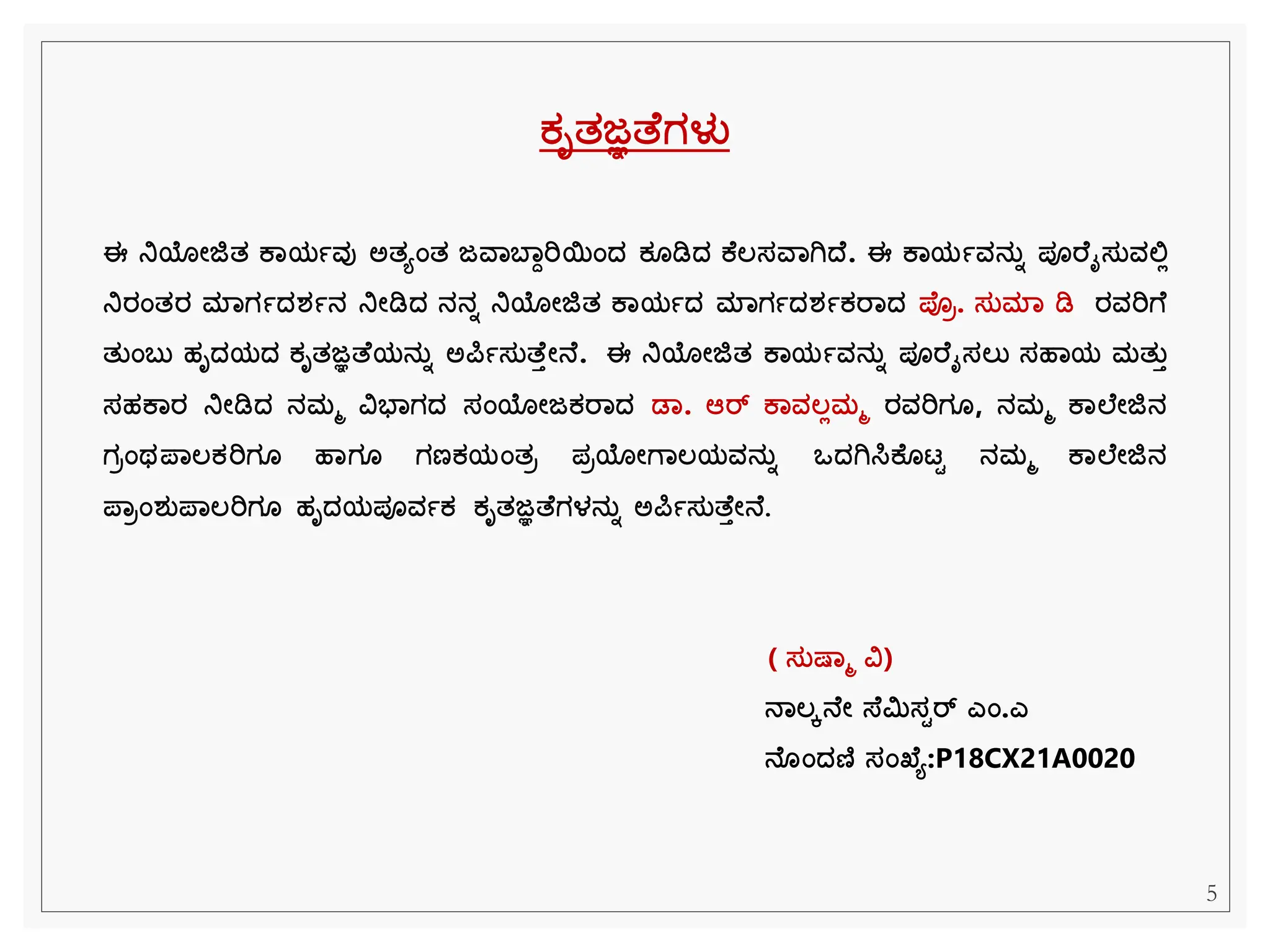 ಕೃತಜ್ಞತ ಗಳು
ಈ ನಿಯೋಜಿತ ಕಾಯಾವು ಅತಯಂತ ಜವಾಬಾಾರಿಯಂದ್ ಕ ಡಿದ್ ಕ ಲ್ಸವಾಗಿದ್ . ಈ ಕಾಯಾವನತಾ ಪೂರ ೈಸತವಲಿಲ
ನಿರಂತರ ಮಾಗಾದ್ರ್ಾನ ನಿೋಡಿದ್ ನನಾ ನಿಯೋಜಿತ ಕಾಯಾದ್ ಮಾಗಾದ್ರ್ಾಕರಾದ್ ಪ್ರ. ಸತಮಾ ಡಿ ರವರಿಗ
ತತಂಬತ ಹೃದ್ಯದ್ ಕೃತಜ್ಞತ ಯನತಾ ಅರ್ಪಾಸತತ ತೋನ . ಈ ನಿಯೋಜಿತ ಕಾಯಾವನತಾ ಪೂರ ೈಸಲ್ತ ಸಹಾಯ ಮತತತ
ಸಹಕಾರ ನಿೋಡಿದ್ ನಮಮ ವಿಭಾಗದ್ ಸಂಯೋಜಕರಾದ್ ಡಾ. ಆರ್ ಕಾವಲ್ಲಮಮ ರವರಿಗ , ನಮಮ ಕಾಲ ೋಜಿನ
ಗರಂಥಪ್ಾಲ್ಕರಿಗ ಹಾಗ ಗಣಕಯಂತರ ಪರಯೋಗಾಲ್ಯವನತಾ ಒದ್ಗಿಸಿಕ ಟಟ ನಮಮ ಕಾಲ ೋಜಿನ
ಪ್ಾರಂರ್ತಪ್ಾಲ್ರಿಗ ಹೃದ್ಯಪೂವಾಕ ಕೃತಜ್ಞತ ಗಳನತಾ ಅರ್ಪಾಸತತ ತೋನ .
( ಸತಷ್ಾಮ ವಿ)
ನಾಲ್ೆನ ೋ ಸ್ ಿಸಟರ್ ಎಂ.ಎ
ನ ಂದ್ಣಿ ಸಂಖ್ ಯ:P18CX21A0020
5
 