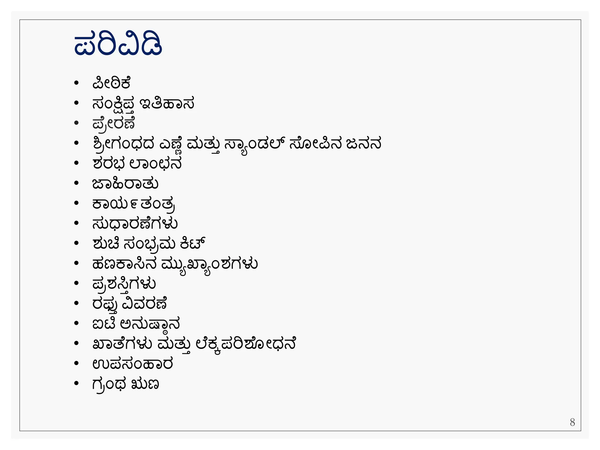 ಪರಿವಿಡಿ
• ಪೀಠಿಕ
• ಸೆಂಕ್ಷಿಪತ ಇತಿಹವಸ
• ಪ ರೀರಣ
• ಶ್ರೀಗೆಂಧದ ಎಣ ೆ ಮತುತ ಸ್ವಯೆಂಡಲ್ ಸ್ ೀಪನ ಜನನ
• ಶರಭ ಲವೆಂಛನ
• ಜವಹಿರವತು
• ಕವಯ೯ತೆಂತರ
• ಸುಧವರಣ ಗಳು
• ಶುಚಿ ಸೆಂಭರಮ ಕಿಟ್
• ಹಣಕವಸಿನ ಮುಯಖವಯೆಂಶಗಳು
• ಪರಶಸಿತಗಳು
• ರಫ್ತತ ವಿವರಣ
• ಐಟಿ ಅನುಷ್ವಾನ
• ಖವತ ಗಳು ಮತುತ ಲ ಕ್ಕಪರಿಶ ೀಧನ
• ಉಪಸೆಂಹವರ
• ಗರೆಂಥ ಋಣ
8
 