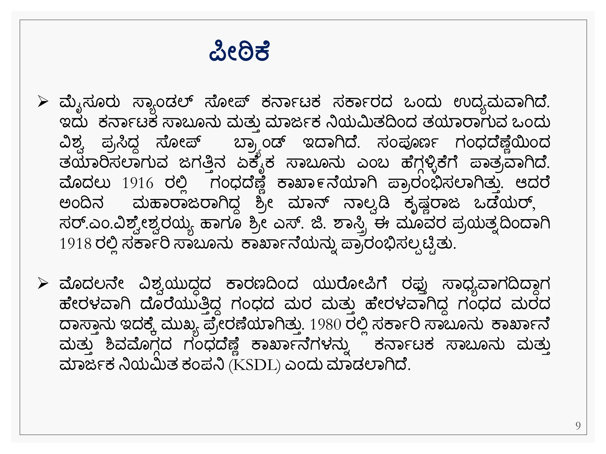➢ ಮೈಸ ರು ಸ್ವಯೆಂಡಲ್ ಸ್ ೀಪ್ ಕ್ನವಾಟಕ್ ಸಕವಾರದ ಒೆಂದು ಉದಯಮವವಗಿದ .
ಇದು ಕ್ನವಾಟಕ್ ಸ್ವಬ ನು ಮತುತ ಮವಜಾಕ್ ನಿಯಮಿತದೆಂದ ತಯವರವಗುವ ಒೆಂದು
ವಿಶಾ ಪರಸಿದದ ಸ್ ೀಪ್ ಬವರಯೆಂಡ್ ಇದವಗಿದ . ಸೆಂಪೂಣಾ ಗೆಂಧದ ಣ ೆಯೆಂದ
ತಯವರಿಸಲವಗುವ ಜಗತಿತನ ಏಕ ೈಕ್ ಸ್ವಬ ನು ಎೆಂಬ ಹ ಗಗಳ್ಳಿಕ ೆ ಪವತರವವಗಿದ .
ಮೊದಲು 1916 ರಲ್ಲಿ ಗೆಂಧದ ಣ ೆ ಕವಖವ೯ನ ಯವಗಿ ಪವರರೆಂಭಿಸಸಲವಗಿತುತ. ಆದರ
ಅೆಂದನ ಮಹವರವಜರವಗಿದದ ಶ್ರೀ ಮವನ್ ನವಲಾಡಿ ಕ್ೃಷ್ೆರವಜ ಒಡ ಯರ್,
ಸರ್.ಎೆಂ.ವಿಶ ಾೀಶಾರಯಯ ಹವಗ ಶ್ರೀ ಎಸ್. ಜಿ. ಶವಸಿಿ ಈ ಮ ವರ ಪರಯತನದೆಂದವಗಿ
1918 ರಲ್ಲಿ ಸಕವಾರಿ ಸ್ವಬ ನು ಕವಖವಾನ ಯನುನ ಪವರರೆಂಭಿಸಸಲಪಟಿಿತು.
➢ ಮೊದಲನ ೀ ವಿಶಾಯುದಧದ ಕವರಣದೆಂದ ಯುರ ೀಪೆ ರಫ್ತತ ಸ್ವಧಯವವಗದದವದಗ
ಹ ೀರಳವವಗಿ ದ ರ ಯುತಿತದದ ಗೆಂಧದ ಮರ ಮತುತ ಹ ೀರಳವವಗಿದದ ಗೆಂಧದ ಮರದ
ದವಸ್ವತನು ಇದಕ ಕ ಮುಖ್ಯ ಪ ರೀರಣ ಯವಗಿತುತ. 1980 ರಲ್ಲಿ ಸಕವಾರಿ ಸ್ವಬ ನು ಕವಖವಾನ
ಮತುತ ಶ್ವಮೊಗಗದ ಗೆಂಧದ ಣ ೆ ಕವಖವಾನ ಗಳನುನ ಕ್ನವಾಟಕ್ ಸ್ವಬ ನು ಮತುತ
ಮವಜಾಕ್ ನಿಯಮಿತ ಕ್ೆಂಪನಿ (KSDL) ಎೆಂದು ಮವಡಲವಗಿದ .
ರ್ಪೋಠಿಕ
9
 