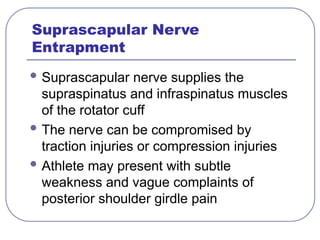 Suprascapular Nerve
Entrapment
 Suprascapular nerve supplies the
supraspinatus and infraspinatus muscles
of the rotator cuff
 The nerve can be compromised by
traction injuries or compression injuries
 Athlete may present with subtle
weakness and vague complaints of
posterior shoulder girdle pain
 