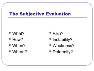 The Subjective Evaluation
 What?
 How?
 When?
 Where?
 Pain?
 Instability?
 Weakness?
 Deformity?
 