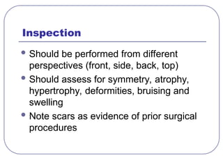 Inspection
 Should be performed from different
perspectives (front, side, back, top)
 Should assess for symmetry, atrophy,
hypertrophy, deformities, bruising and
swelling
 Note scars as evidence of prior surgical
procedures
 