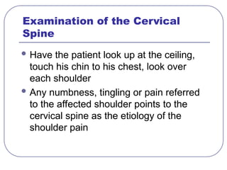Examination of the Cervical
Spine
 Have the patient look up at the ceiling,
touch his chin to his chest, look over
each shoulder
 Any numbness, tingling or pain referred
to the affected shoulder points to the
cervical spine as the etiology of the
shoulder pain
 