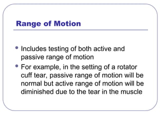 Range of Motion
 Includes testing of both active and
passive range of motion
 For example, in the setting of a rotator
cuff tear, passive range of motion will be
normal but active range of motion will be
diminished due to the tear in the muscle
 