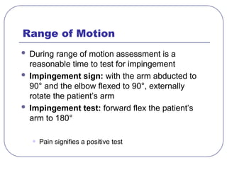 Range of Motion
 During range of motion assessment is a
reasonable time to test for impingement
 Impingement sign: with the arm abducted to
90° and the elbow flexed to 90°, externally
rotate the patient’s arm
 Impingement test: forward flex the patient’s
arm to 180°
• Pain signifies a positive test
 
