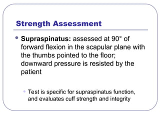 Strength Assessment
 Supraspinatus: assessed at 90° of
forward flexion in the scapular plane with
the thumbs pointed to the floor;
downward pressure is resisted by the
patient
• Test is specific for supraspinatus function,
and evaluates cuff strength and integrity
 