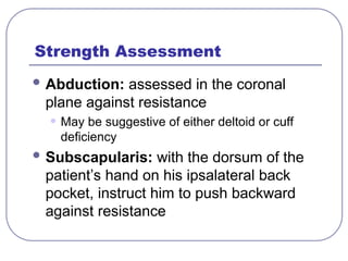 Strength Assessment
 Abduction: assessed in the coronal
plane against resistance
• May be suggestive of either deltoid or cuff
deficiency
 Subscapularis: with the dorsum of the
patient’s hand on his ipsalateral back
pocket, instruct him to push backward
against resistance
 