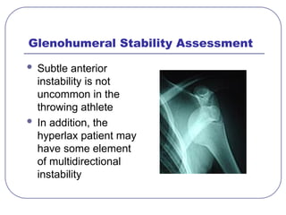 Glenohumeral Stability Assessment
 Subtle anterior
instability is not
uncommon in the
throwing athlete
 In addition, the
hyperlax patient may
have some element
of multidirectional
instability
 