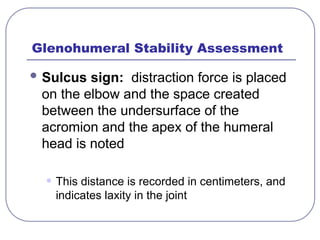 Glenohumeral Stability Assessment
 Sulcus sign: distraction force is placed
on the elbow and the space created
between the undersurface of the
acromion and the apex of the humeral
head is noted
• This distance is recorded in centimeters, and
indicates laxity in the joint
 