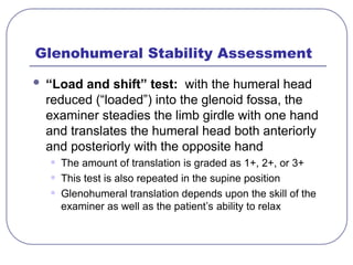 Glenohumeral Stability Assessment
 “Load and shift” test: with the humeral head
reduced (“loaded”) into the glenoid fossa, the
examiner steadies the limb girdle with one hand
and translates the humeral head both anteriorly
and posteriorly with the opposite hand
• The amount of translation is graded as 1+, 2+, or 3+
• This test is also repeated in the supine position
• Glenohumeral translation depends upon the skill of the
examiner as well as the patient’s ability to relax
 