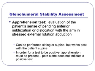Glenohumeral Stability Assessment
 Apprehension test: evaluation of the
patient’s sense of pending anterior
subluxation or dislocation with the arm in
stressed external rotation abduction
• Can be performed sitting or supine, but works best
with the patient supine
• In order for a test to be positive, apprehension
must be present – pain alone does not indicate a
positive test
 