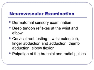 Neurovascular Examination
 Dermatomal sensory examination
 Deep tendon reflexes at the wrist and
elbow
 Cervical root testing – wrist extension,
finger abduction and adduction, thumb
abduction, elbow flexion
 Palpation of the brachial and radial pulses
 
