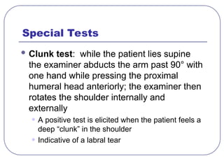 Special Tests
 Clunk test: while the patient lies supine
the examiner abducts the arm past 90° with
one hand while pressing the proximal
humeral head anteriorly; the examiner then
rotates the shoulder internally and
externally
• A positive test is elicited when the patient feels a
deep “clunk” in the shoulder
• Indicative of a labral tear
 