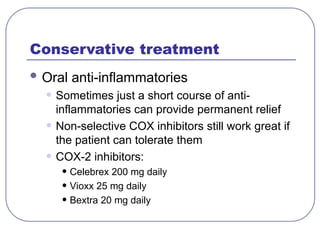 Conservative treatment
 Oral anti-inflammatories
• Sometimes just a short course of anti-
inflammatories can provide permanent relief
• Non-selective COX inhibitors still work great if
the patient can tolerate them
• COX-2 inhibitors:
• Celebrex 200 mg daily
• Vioxx 25 mg daily
• Bextra 20 mg daily
 