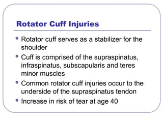 Rotator Cuff Injuries
 Rotator cuff serves as a stabilizer for the
shoulder
 Cuff is comprised of the supraspinatus,
infraspinatus, subscapularis and teres
minor muscles
 Common rotator cuff injuries occur to the
underside of the supraspinatus tendon
 Increase in risk of tear at age 40
 