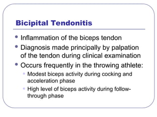 Bicipital Tendonitis
 Inflammation of the biceps tendon
 Diagnosis made principally by palpation
of the tendon during clinical examination
 Occurs frequently in the throwing athlete:
• Modest biceps activity during cocking and
acceleration phase
• High level of biceps activity during follow-
through phase
 